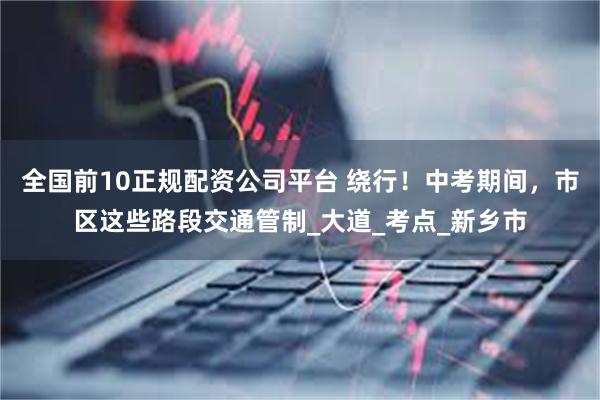 全国前10正规配资公司平台 绕行！中考期间，市区这些路段交通管制_大道_考点_新乡市