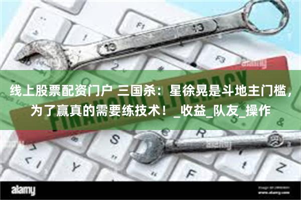 线上股票配资门户 三国杀：星徐晃是斗地主门槛，为了赢真的需要练技术！_收益_队友_操作
