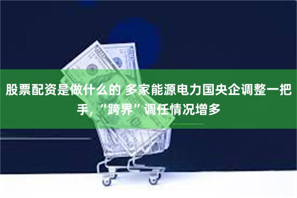 股票配资是做什么的 多家能源电力国央企调整一把手, “跨界”调任情况增多