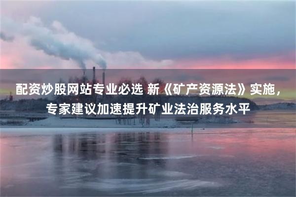 配资炒股网站专业必选 新《矿产资源法》实施，专家建议加速提升矿业法治服务水平