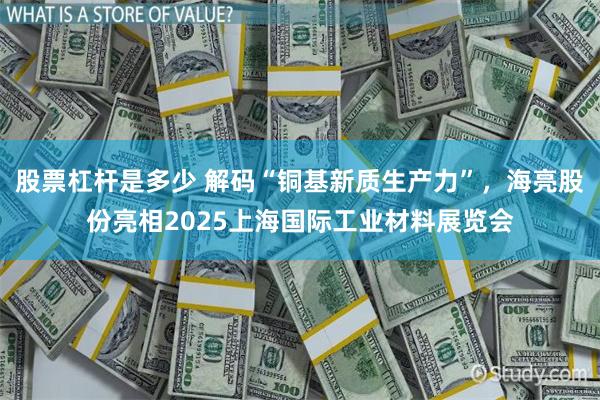 股票杠杆是多少 解码“铜基新质生产力”，海亮股份亮相2025上海国际工业材料展览会