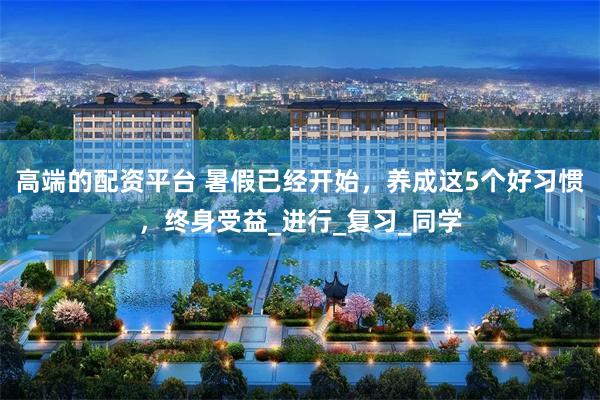 高端的配资平台 暑假已经开始，养成这5个好习惯，终身受益_进行_复习_同学