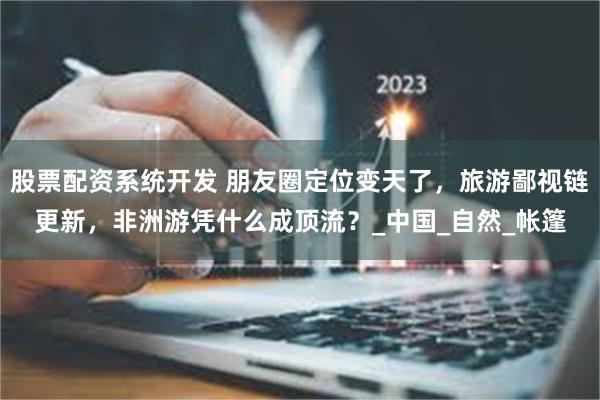 股票配资系统开发 朋友圈定位变天了，旅游鄙视链更新，非洲游凭什么成顶流？_中国_自然_帐篷