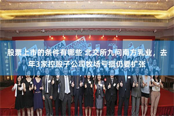 股票上市的条件有哪些 北交所九问南方乳业，去年3家控股子公司牧场亏损仍要扩张