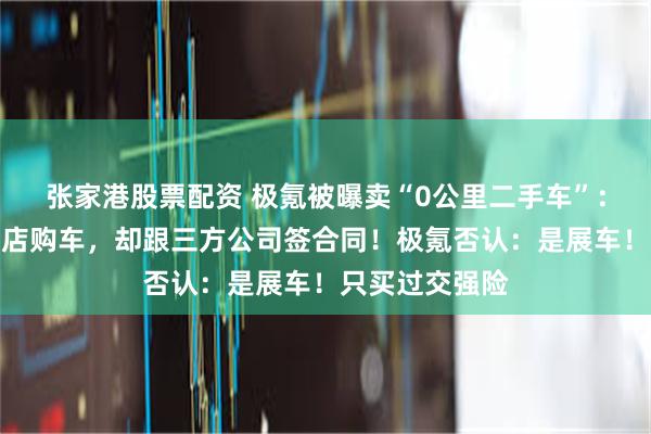 张家港股票配资 极氪被曝卖“0公里二手车”：消费者在直营店购车，却跟三方公司签合同！极氪否认：是展车！只买过交强险