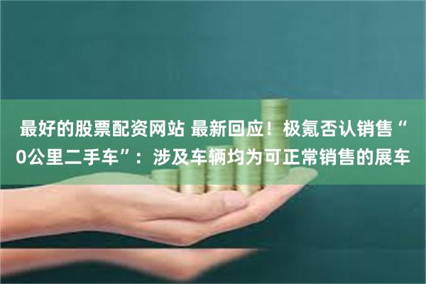 最好的股票配资网站 最新回应！极氪否认销售“0公里二手车”：涉及车辆均为可正常销售的展车
