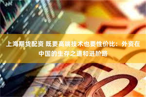 上海期货配资 既要高端技术也要性价比：外资在中国的生存之道和进阶路