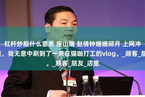 杠杆炒股什么意思 座山雕 赵倩钟姗姗邱月 上网冲浪的时候，我无意中刷到了一条在猫咖打工的vlog。_顾客_朋友_店里