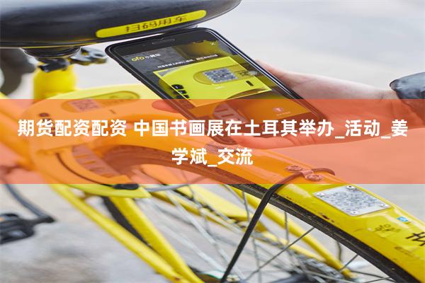 期货配资配资 中国书画展在土耳其举办_活动_姜学斌_交流