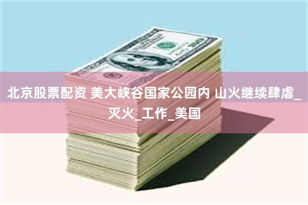 北京股票配资 美大峡谷国家公园内 山火继续肆虐_灭火_工作_美国