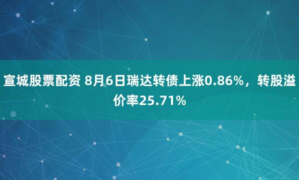 宣城股票配资 8月6日瑞达转债上涨0.86%，转股溢价率25.71%