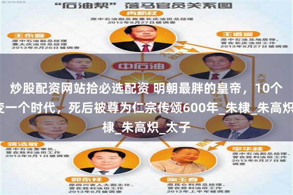 炒股配资网站拾必选配资 明朝最胖的皇帝，10个月改变一个时代，死后被尊为仁宗传颂600年_朱棣_朱高炽_太子