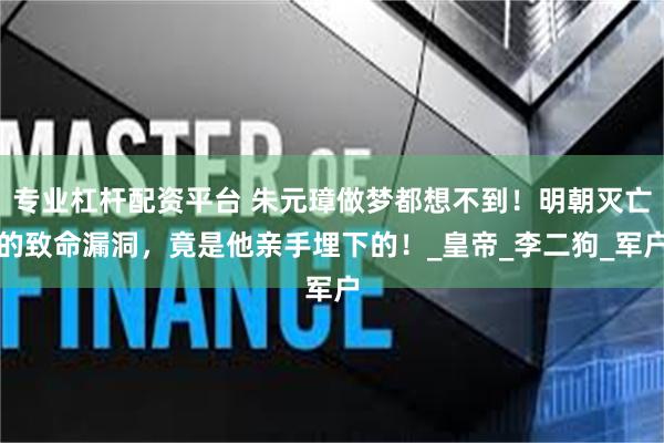 专业杠杆配资平台 朱元璋做梦都想不到！明朝灭亡的致命漏洞，竟是他亲手埋下的！_皇帝_李二狗_军户