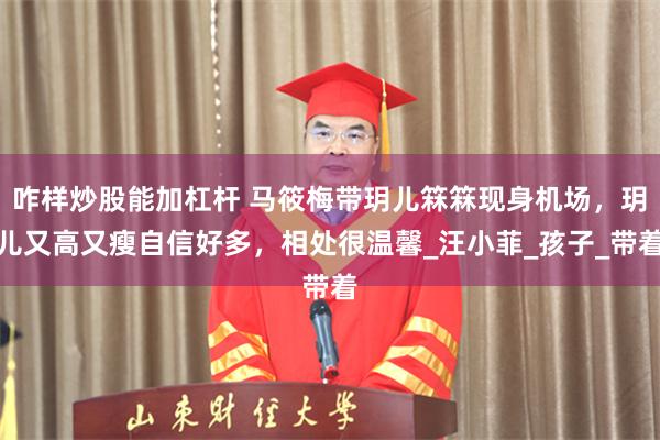 咋样炒股能加杠杆 马筱梅带玥儿箖箖现身机场，玥儿又高又瘦自信好多，相处很温馨_汪小菲_孩子_带着