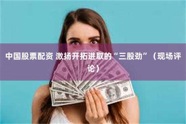 中国股票配资 激扬开拓进取的“三股劲”（现场评论）
