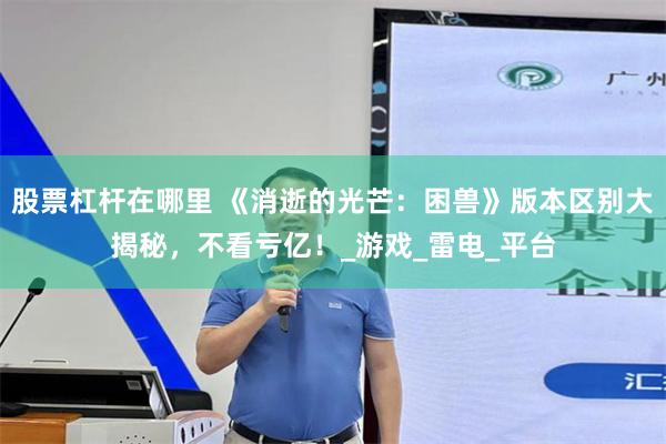 股票杠杆在哪里 《消逝的光芒：困兽》版本区别大揭秘，不看亏亿！_游戏_雷电_平台
