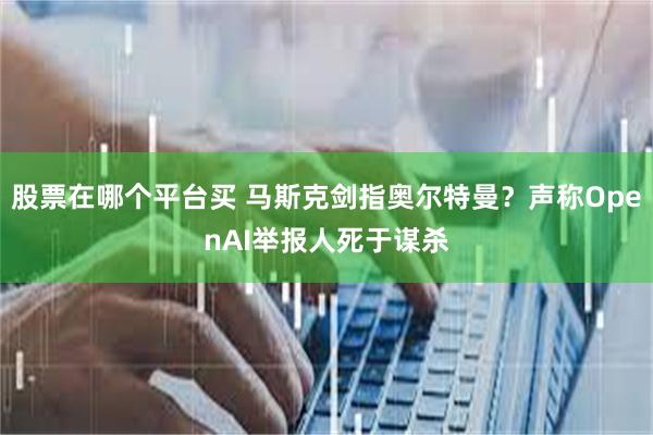 股票在哪个平台买 马斯克剑指奥尔特曼？声称OpenAI举报人死于谋杀