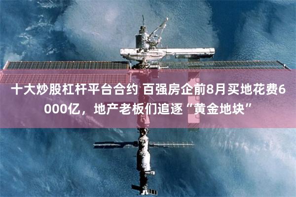 十大炒股杠杆平台合约 百强房企前8月买地花费6000亿，地产老板们追逐“黄金地块”