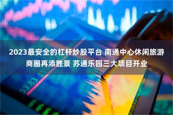 2023最安全的杠杆炒股平台 南通中心休闲旅游商圈再添胜景 苏通乐园三大项目开业