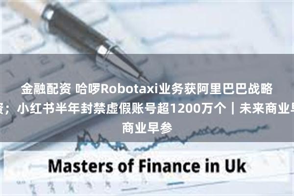 金融配资 哈啰Robotaxi业务获阿里巴巴战略投资；小红书半年封禁虚假账号超1200万个｜未来商业早参