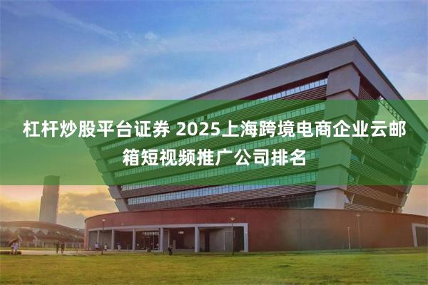 杠杆炒股平台证券 2025上海跨境电商企业云邮箱短视频推广公司排名